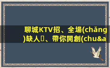 聊城KTV招、全場(chǎng)缺人、帶你開創(chuàng)未來(lái)、實(shí)現(xiàn)財(cái)富自由、